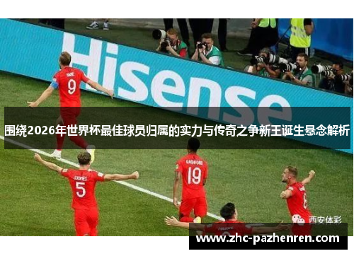 围绕2026年世界杯最佳球员归属的实力与传奇之争新王诞生悬念解析