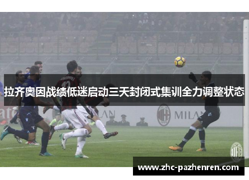 拉齐奥因战绩低迷启动三天封闭式集训全力调整状态 拉齐奥因战绩低迷启动三天封闭式集训全力调整状态